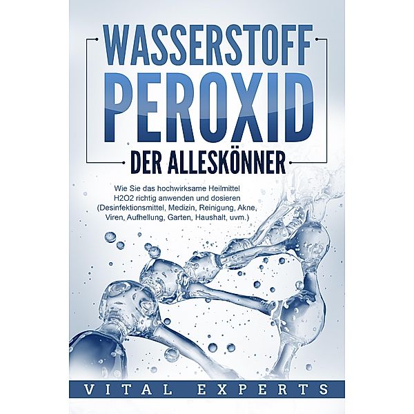 WASSERSTOFFPEROXID - Der Alleskönner: Wie Sie das hochwirksame Heilmittel H2O2 richtig anwenden und dosieren - Desinfektionsmittel, Medizin, Reinigung, Akne, Viren, Aufhellung, Garten, Haushalt, uvm., Vital Experts