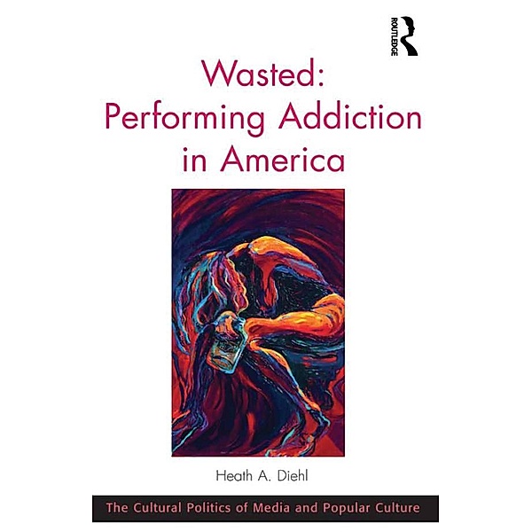 Wasted: Performing Addiction in America / The Cultural Politics of Media and Popular Culture, Heath A. Diehl