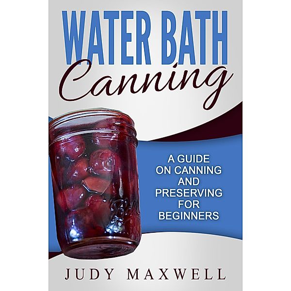 Water Bath Canning: A Guide On Canning And Preserving For Beginners, Judy Maxwell