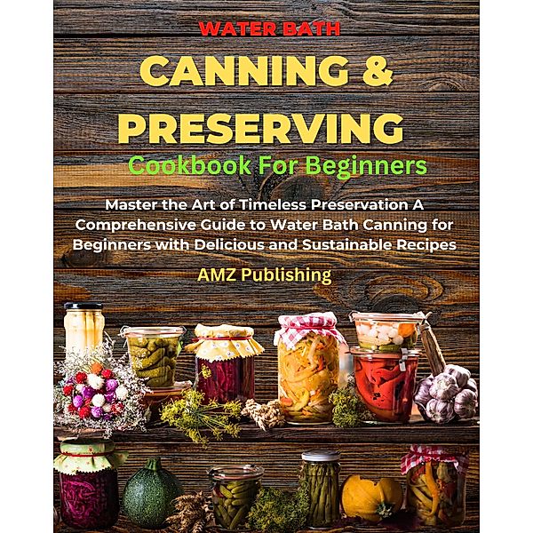 Water Bath Canning And Preserving Cookbook For Beginners : Master the Art of Timeless Preservation A Comprehensive Guide to Water Bath Canning for Beginners with Delicious and Sustainable Recipes, Amz Publishing
