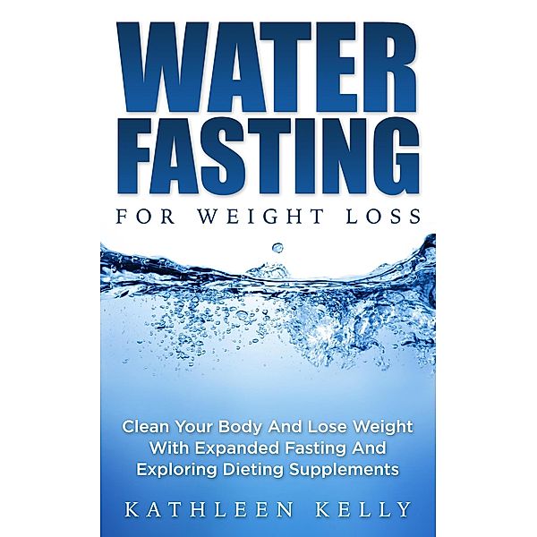 Water Fasting For Weight Loss: Clean Your Body And Lose Weight With Expanded Fasting And Explore Dieting Supplements, Kathleen Kelly