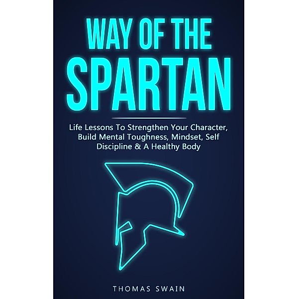 Way of The Spartan: Life Lessons To Strengthen Your Character, Build Mental Toughness, Mindset, Self Discipline & A Healthy Body, Thomas Swain