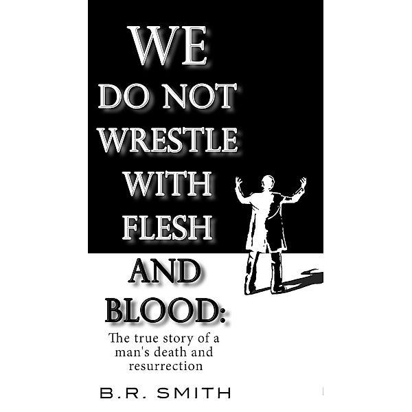 We Do Not Wrestle with Flesh and Blood: The true story of a man's death and resurrection, B. R. Smith
