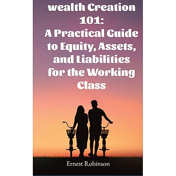 Wealth Creation 101: A Practical Guide to Equity, Assets, and Liabilities for the Working Class, Ernest Robinson