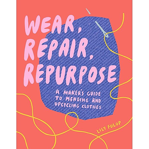 Wear, Repair, Repurpose: A Maker's Guide to Mending and Upcycling Clothes, Lily Fulop