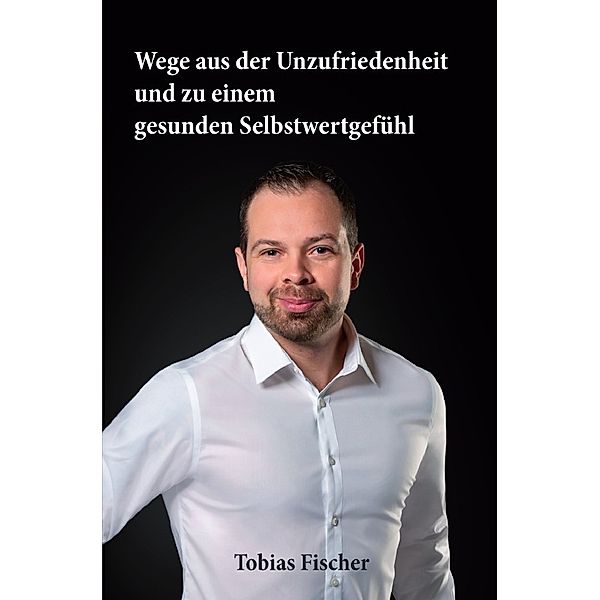 Wege aus der Unzufriedenheit und zu einem gesunden Selbstwertgefühl, Tobias Fischer