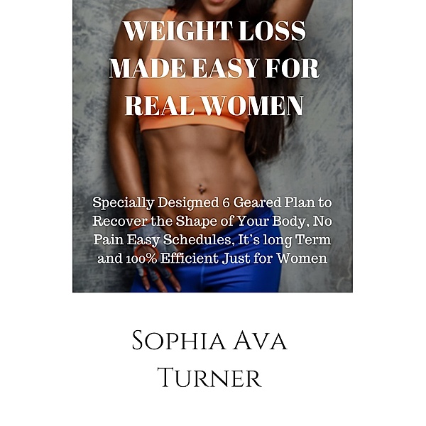 WEIGHT LOSS MADE EASY FOR REAL WOMEN Specially Designed 6 Geared Plan to Recover the Shape of Your Body, No Pain Easy Schedules, It's long Term and 100% Efficient Just for Women, Sophia Ava Turner