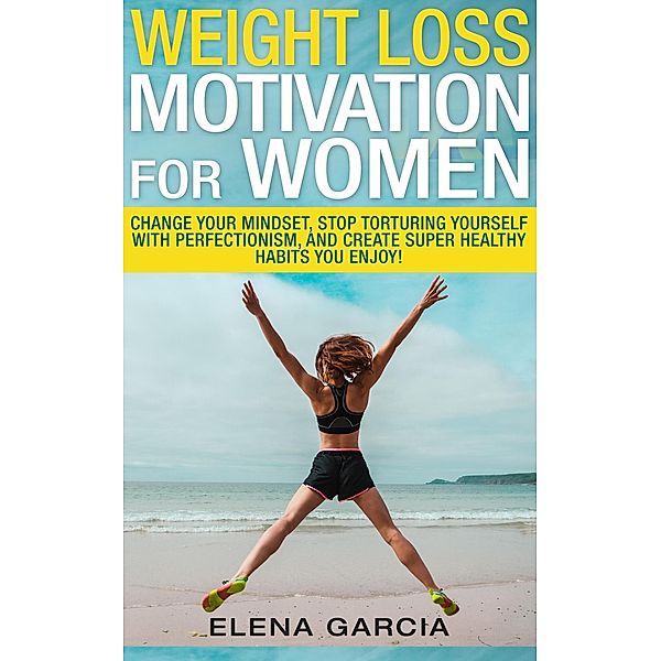 Weight Loss Motivation for Women: Change Your Mindset, Stop Torturing Yourself with Perfectionism, and Create Super Healthy Habits You Enjoy, Elena Garcia