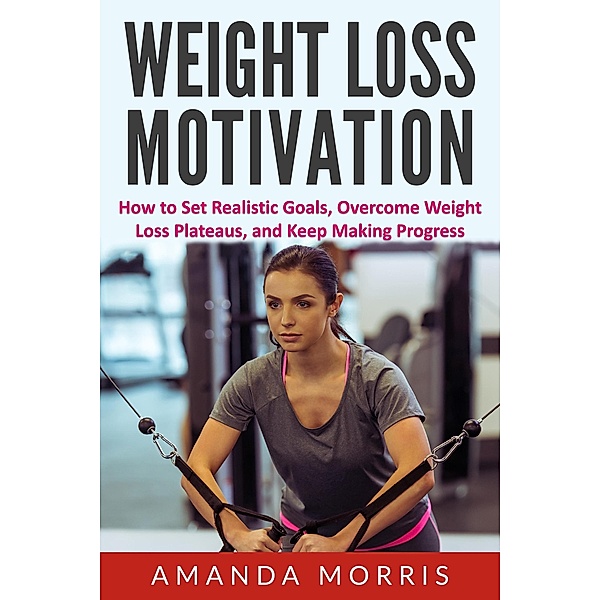 Weight Loss Motivation: How to Set Realistic Goals, Overcome Weight Loss Plateaus, and Keep Making Progress, Amanda Morris