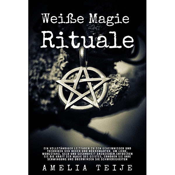 Weiße Magie - Rituale - Ein vollständiger Leitfaden zu den Geheimnissen und Techniken von Hexen und Nekromanten, um Liebe, Wohlstand, Geld und Gesundheit anzuziehen, Amelia Teije