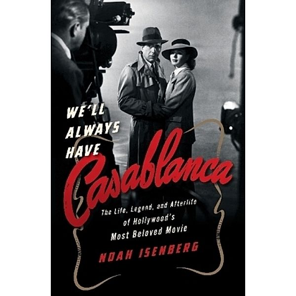 We'll Always Have Casablanca - The Life, Legend, and Afterlife of Hollywood`s Most Beloved Movie, Noah Isenberg