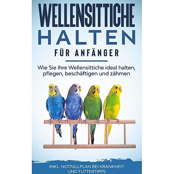 Wellensittiche halten für Anfänger: Wie Sie Ihre Wellensittiche ideal halten, pflegen, beschäftigen und zähmen - inkl. Notfallplan bei Krankheit und Futtertipps, Judith Seifert