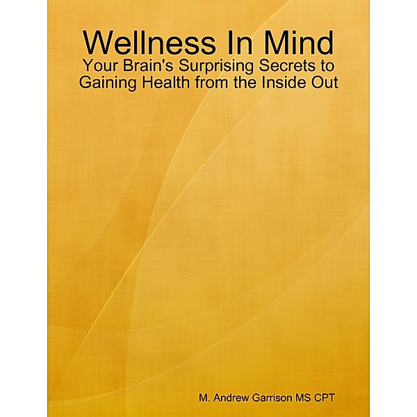 Wellness In Mind: Your Brain's Surprising Secrets to Gaining Health from the Inside Out, M. Andrew Garrison MS CPT