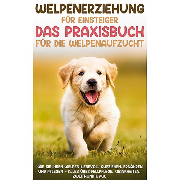 Welpenerziehung für Einsteiger - Das Praxisbuch für die Welpenaufzucht: Wie Sie Ihren Welpen liebevoll aufziehen, ernähren und pflegen - alles über Fellpflege, Krankheiten, Zweithund uvw., Sascha Bergmann