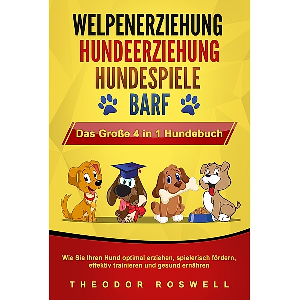 WELPENERZIEHUNG | HUNDEERZIEHUNG | HUNDESPIELE | BARF - Das Große 4 in 1 Hundebuch: Wie Sie Ihren Hund optimal erziehen, spielerisch fördern, effektiv trainieren und gesund ernähren, Theodor Roswell