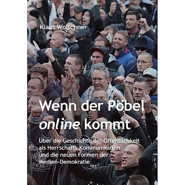 Wenn der Pöbel online kommt: Über die Geschichte der Öffentlichkeit als Herrschafts-Kommunikation und die neuen Formen der Medien-Demokratie, Klaus Wolschner