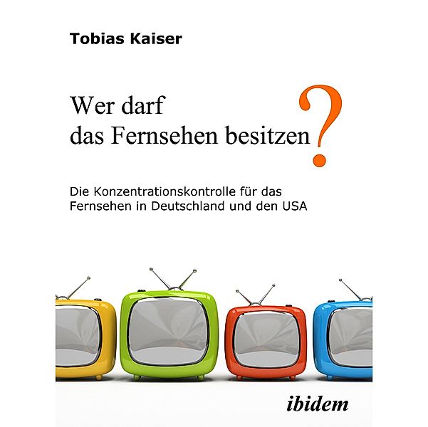 Wer darf das Fernsehen besitzen? Die Konzentrationskontrolle für das Fernsehen in Deutschland und den USA, Tobias Kaiser