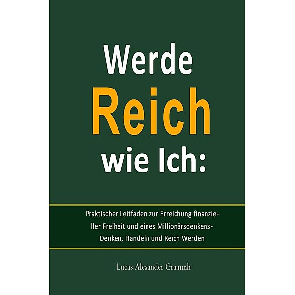 Werde Reich wie Ich:   Praktischer Leitfaden zur Erreichung finanzieller Freiheit und eines Millionärsdenkens - Denken, Handeln und Reich Werden, Lucas Alexander Grammh