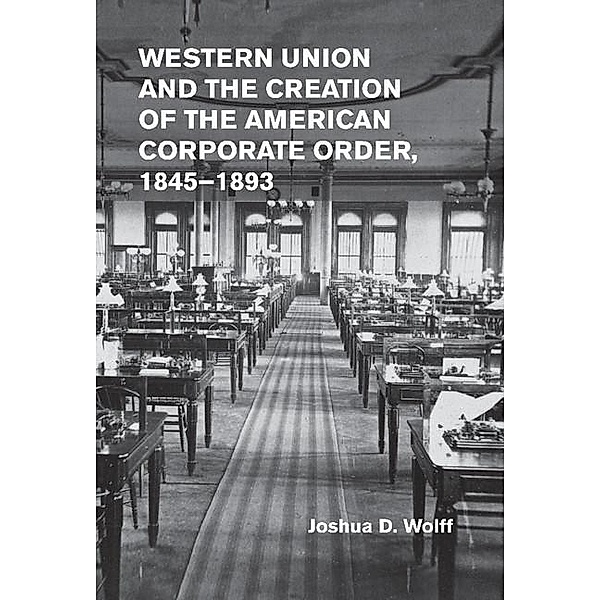 Western Union and the Creation of the American Corporate Order, 1845-1893, Joshua D. Wolff