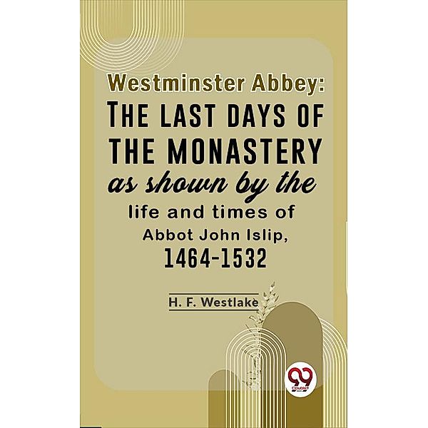 Westminster Abbey: The Last Days Of The Monastery As Shown By The Life And Times Of Abbot John Islip, 1464-1532, H. F. Westlake