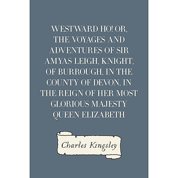Westward Ho! Or, The Voyages and Adventures of Sir Amyas Leigh, Knight, of Burrough, in the County of Devon, in the Reign of Her Most Glorious Majesty Queen Elizabeth, Charles Kingsley