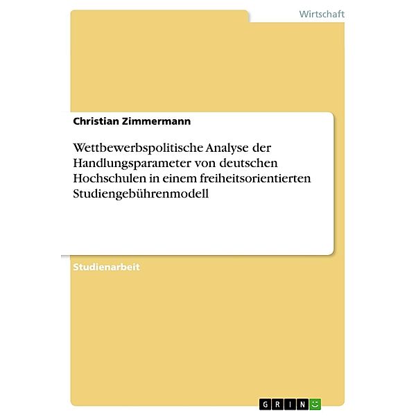 Wettbewerbspolitische Analyse der Handlungsparameter von deutschen Hochschulen in einem freiheitsorientierten Studiengebührenmodell, Christian Zimmermann
