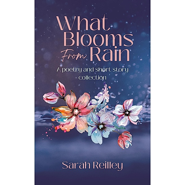 What Blooms From Rain: A Poetry and Short Story Collection, Sarah Reilley