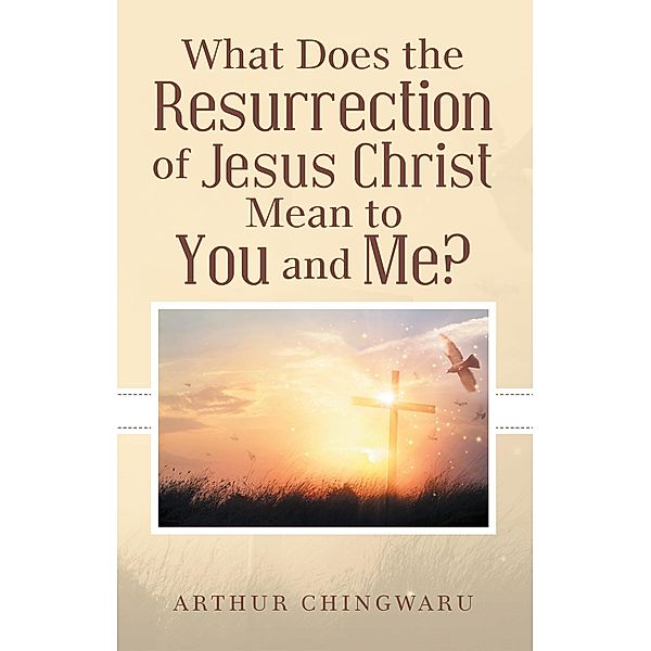 What Does the Resurrection of Jesus Christ Mean to You and Me?, Arthur Chingwaru