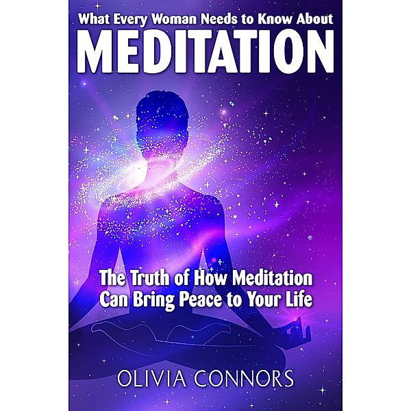 What Every Woman Needs to Know About Meditation - The Truth of How Meditation Can Bring Peace to Your Life, Olivia Connors