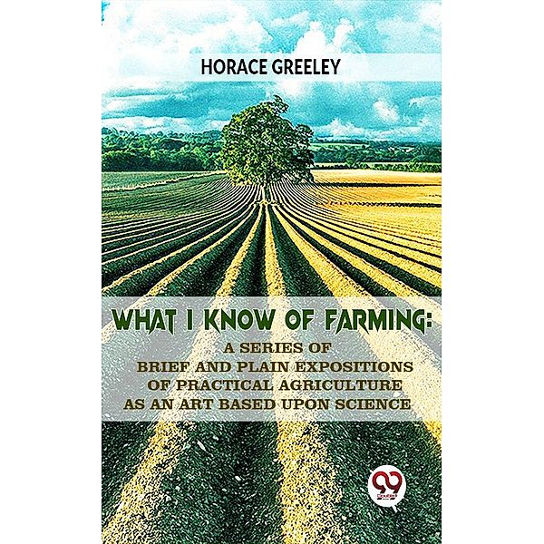 What I Know Of Farming : A Series Of Brief And Plain Expositions Of Practical Agriculture As An Art Based Upon Science, Horace Greeley