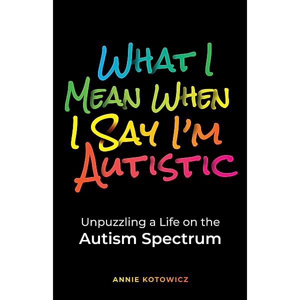 What I Mean When I Say I'm Autistic: Unpuzzling a Life on the Autism Spectrum, Annie Kotowicz