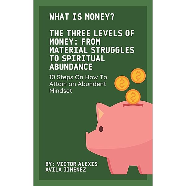 What Is Money? The Three Levels of Money: From Material Struggles to Spiritual Abundance With 10 Steps On How To Attain an Abundent Mindset, Victor Alexis Avila Jimenez