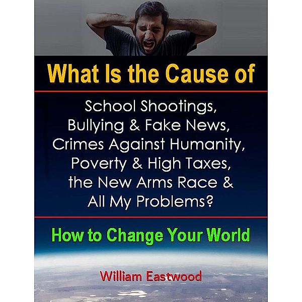 What Is the Cause of School Shootings, Bullying & Fake News, Crimes Against Humanity, Poverty & High Taxes, the New Arms Race & All My Problems? - How to Change Your World, William Eastwood