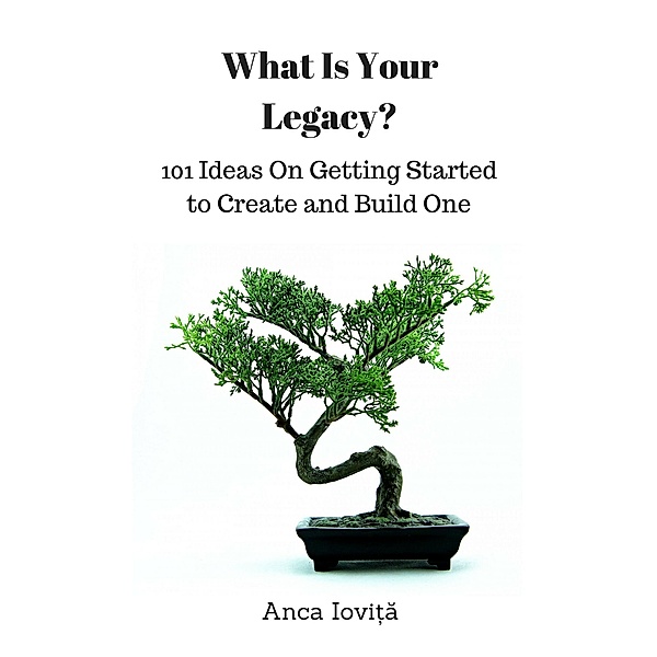 What Is Your Legacy? 101 Ideas On Getting Started to Create and Build One, Anca Iovita
