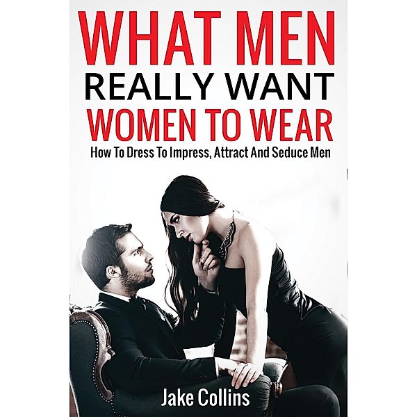 What Men Really Want Women To Wear - How To Dress To Impress, Attract And Seduce Men, Jake Collins