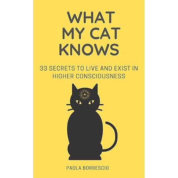 What My Cat Knows - 33 Secrets to Live and Exist in Higher Consciousness, Paola Borrescio