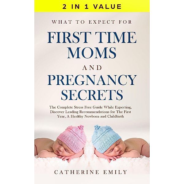 What to Expect for First Time Moms and Pregnancy Secrets: The Complete Stress Free Guide While Expecting, Discover Leading Recommendations for The First Year, A Healthy Newborn and Childbirth, Catherine Emily