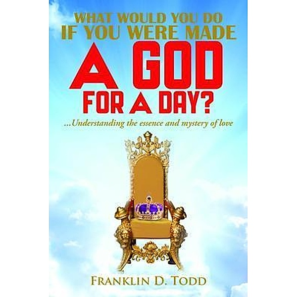 WHAT WOULD YOU DO IF YOU WERE MADE A GOD FOR A DAY?...Understanding The Essence and Mystery of Love, Franklin D. Todd