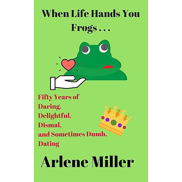 When Life Hands You Frogs: 50 Years of Daring, Delightful, Dismal, and Sometimes Dumb, Dating, Arlene Miller