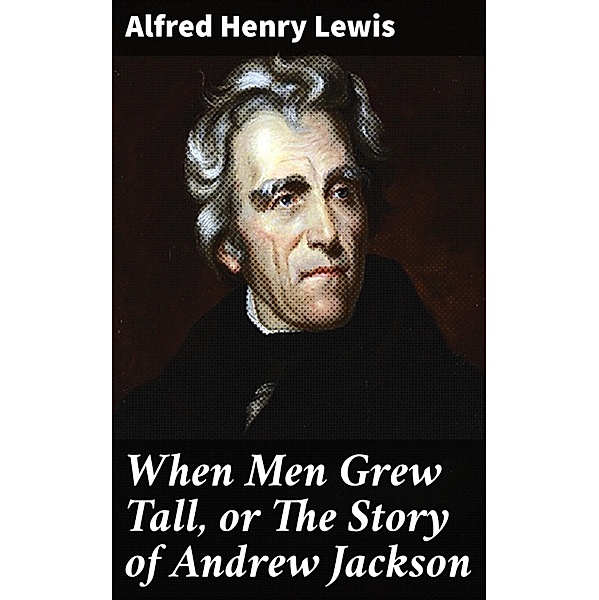When Men Grew Tall, or The Story of Andrew Jackson, Alfred Henry Lewis