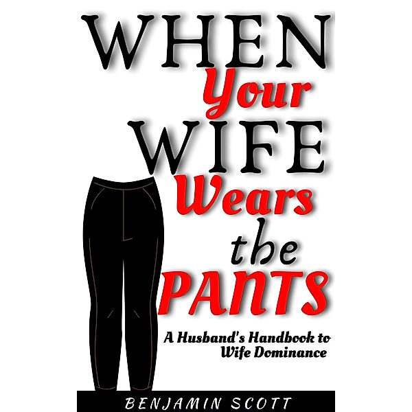 When Your Wife Wears The Pants:  A Husband's Handbook to Wife Dominance, Benjamin Scott