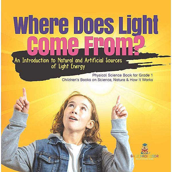 Where Does Light Come From? : An Introduction to Natural and Artificial Sources of Light Energy | Physical Science Book for Grade 1| Children's Books on Science, Nature & How It Works / Baby Professor, Baby