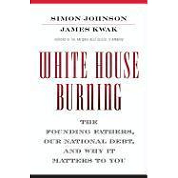 White House Burning: The Founding Fathers, Our National Debt, and Why It Matters to You, Simon Johnson, James Kwak