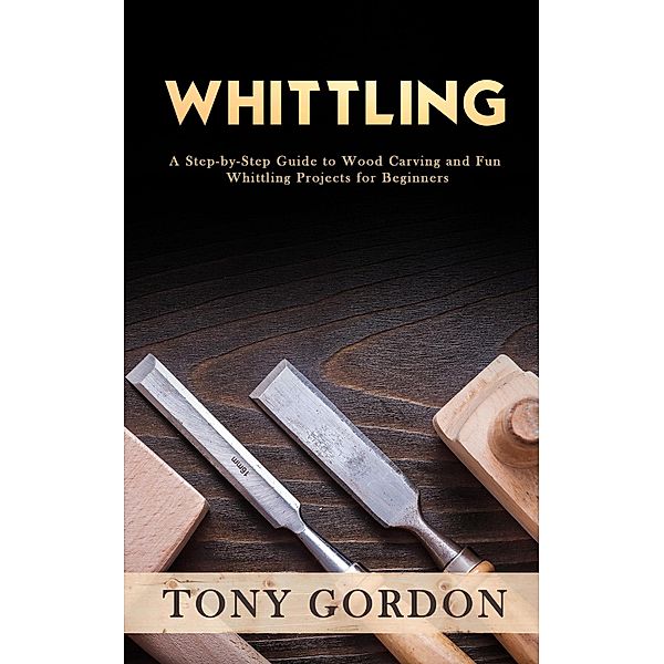 Whittling: A Step-by-Step Guide to Wood Carving and Fun Whittling Projects for Beginners, Tony Gordon