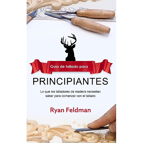 Whittling; Guía de tallado para principiantes: Lo que los talladores de madera necesitan saber para comenzar con el tallado, Ryan Feldman