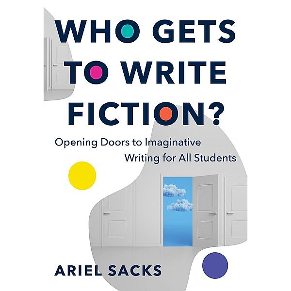 Who Gets to Write Fiction?: Opening Doors to Imaginative Writing for All Students, Ariel Sacks