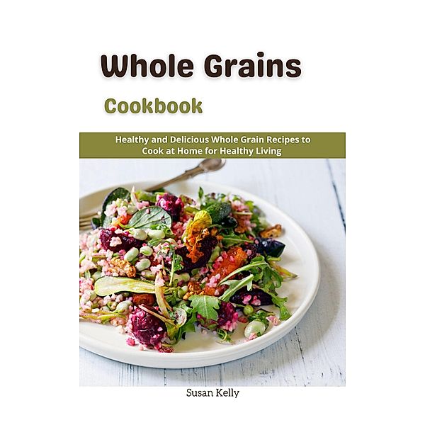 Whole Grains Cookbook : Healthy and Delicious Whole Grain Recipes to Cook at Home for Healthy Living, Susan Kelly