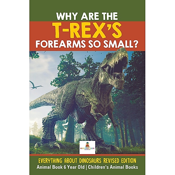 Why Are The T-Rex's Forearms So Small? Everything about Dinosaurs Revised Edition - Animal Book 6 Year Old | Children's Animal Books / Baby Professor, Baby