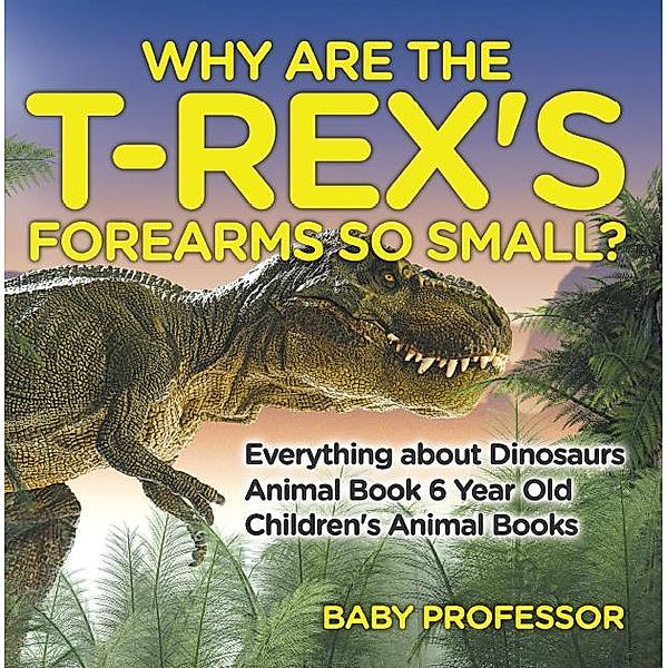 Why Are The T-Rex's Forearms So Small? Everything about Dinosaurs - Animal Book 6 Year Old | Children's Animal Books / Baby Professor, Baby