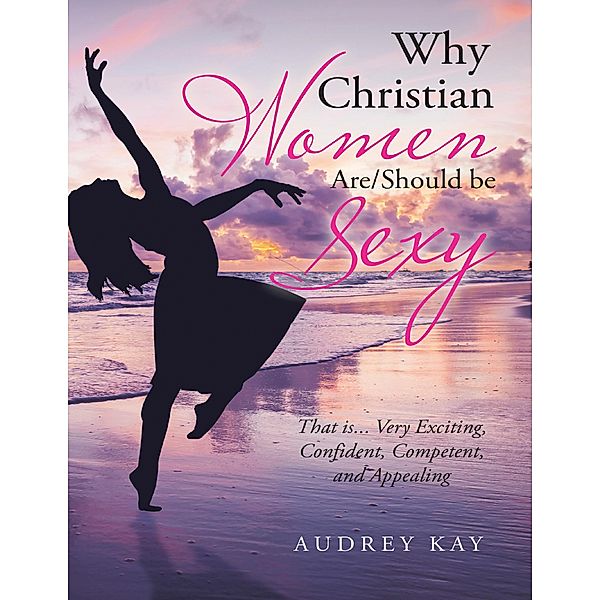 Why Christian Women Are/Should Be Sexy: That Is... Very Exciting, Confident, Competent, and Appealing, Audrey Kay